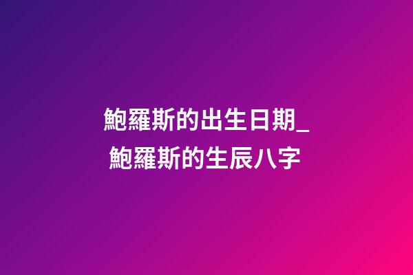 鮑羅斯的出生日期_ 鮑羅斯的生辰八字